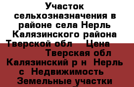 Участок сельхозназначения в районе села Нерль Калязинского района Тверской обл. › Цена ­ 7 950 000 - Тверская обл., Калязинский р-н, Нерль с. Недвижимость » Земельные участки продажа   . Тверская обл.